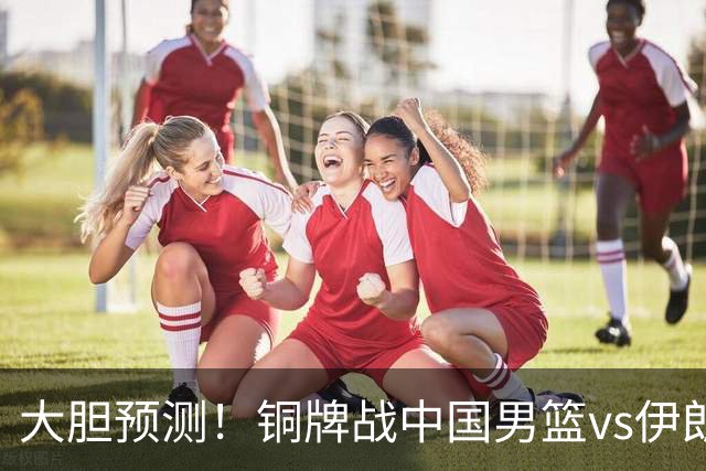大胆预测！铜牌战中国男篮vs伊朗，中国男篮大胜，迎来4大好消息
